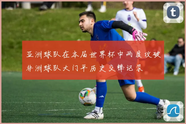 亚洲球队在本届世界杯中两度攻破非洲球队大门平历史交锋记录