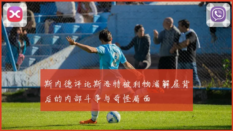 斯内德评论斯洛特被利物浦解雇背后的内部斗争与奇怪局面