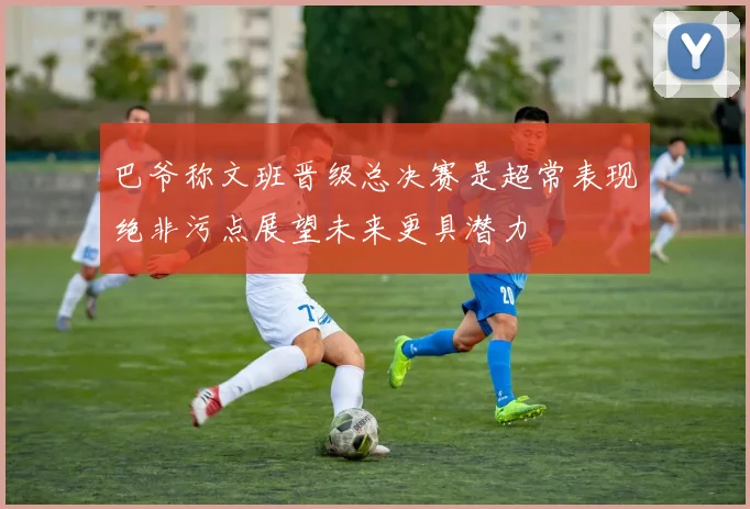 巴爷称文班晋级总决赛是超常表现绝非污点展望未来更具潜力