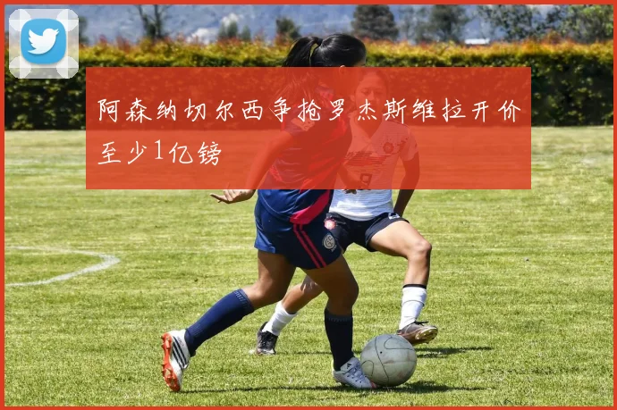 阿森纳切尔西争抢罗杰斯维拉开价至少1亿镑