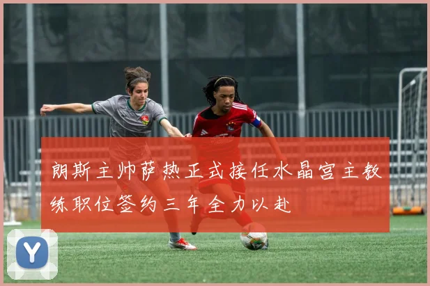 朗斯主帅萨热正式接任水晶宫主教练职位签约三年全力以赴