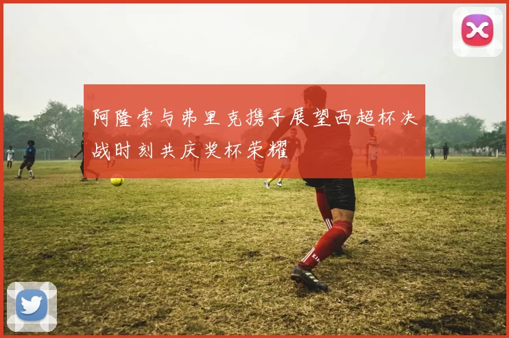 阿隆索与弗里克携手展望西超杯决战时刻共庆奖杯荣耀