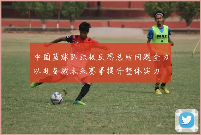 中国篮球队积极反思总结问题全力以赴备战未来赛事提升整体实力