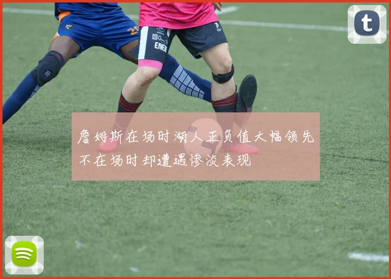 詹姆斯在场时湖人正负值大幅领先不在场时却遭遇惨淡表现