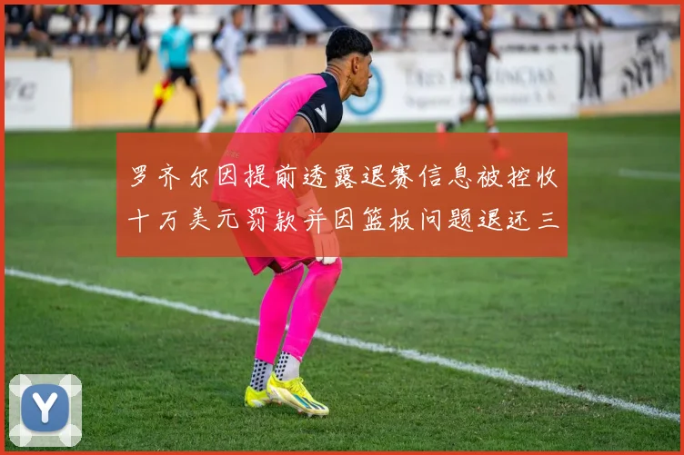 罗齐尔因提前透露退赛信息被控收十万美元罚款并因篮板问题退还三万