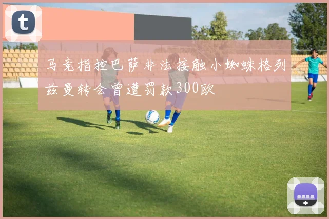 马竞指控巴萨非法接触小蜘蛛格列兹曼转会曾遭罚款300欧