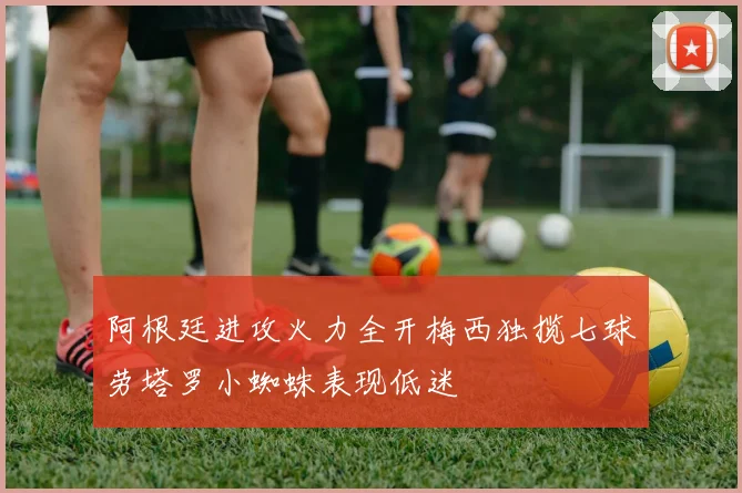 阿根廷进攻火力全开梅西独揽七球劳塔罗小蜘蛛表现低迷